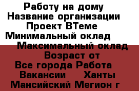 Работу на дому › Название организации ­ Проект ВТеме  › Минимальный оклад ­ 600 › Максимальный оклад ­ 3 000 › Возраст от ­ 18 - Все города Работа » Вакансии   . Ханты-Мансийский,Мегион г.